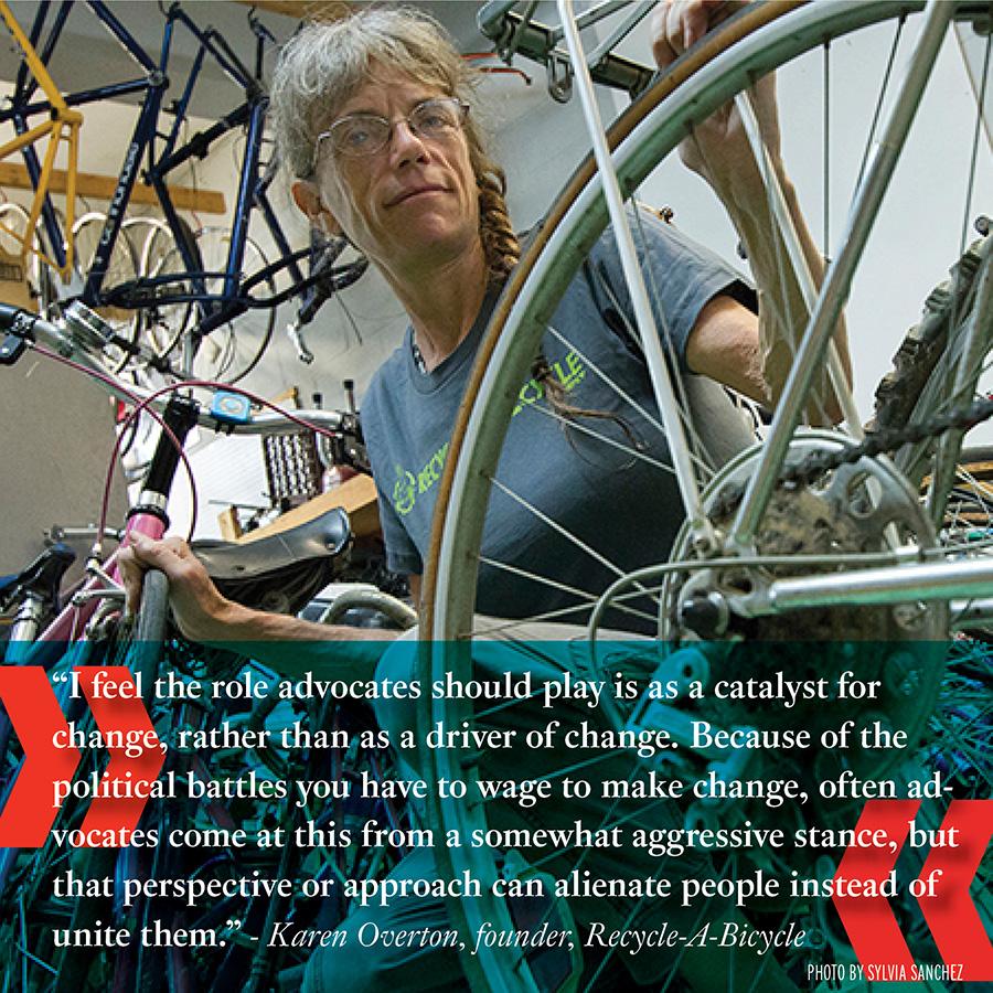 "I feel the role advocates should play is as a catalyst for change, rather than as a driver of change. Because of the political battles you have to wage to make change, often advocates come at this from a somewhat aggressive stance, but that perspective or approach can alienate people instead of united them." -Karen Overton, Recycle-A-Bicycle